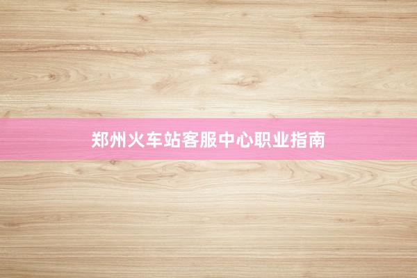 郑州火车站客服中心职业指南