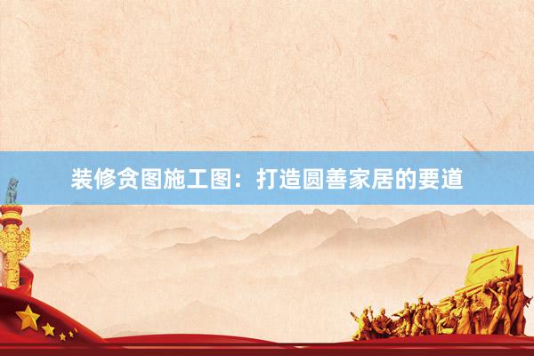 装修贪图施工图：打造圆善家居的要道